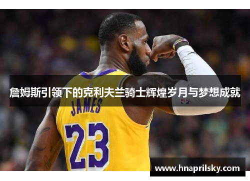 詹姆斯引领下的克利夫兰骑士辉煌岁月与梦想成就